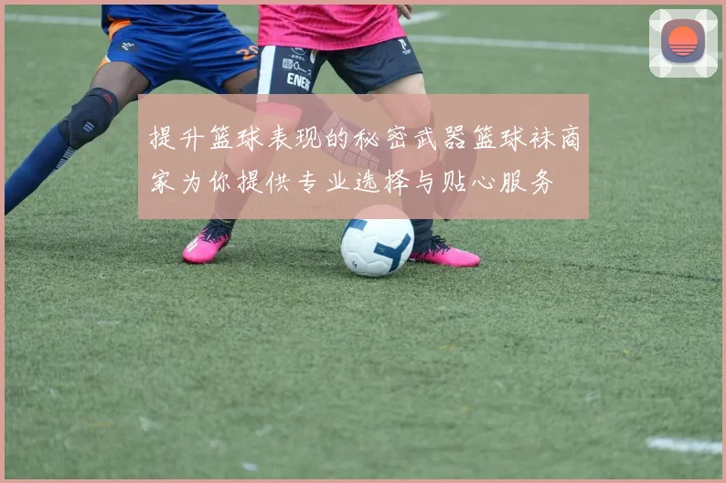 提升篮球表现的秘密武器篮球袜商家为你提供专业选择与贴心服务
