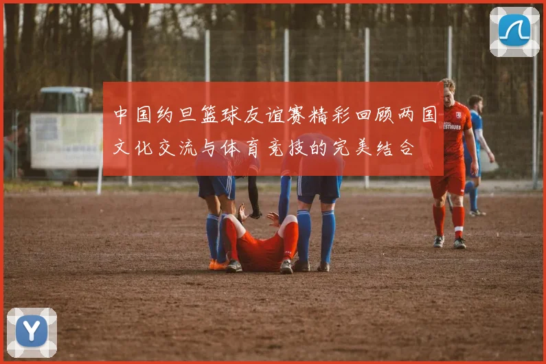 中国约旦篮球友谊赛精彩回顾两国文化交流与体育竞技的完美结合