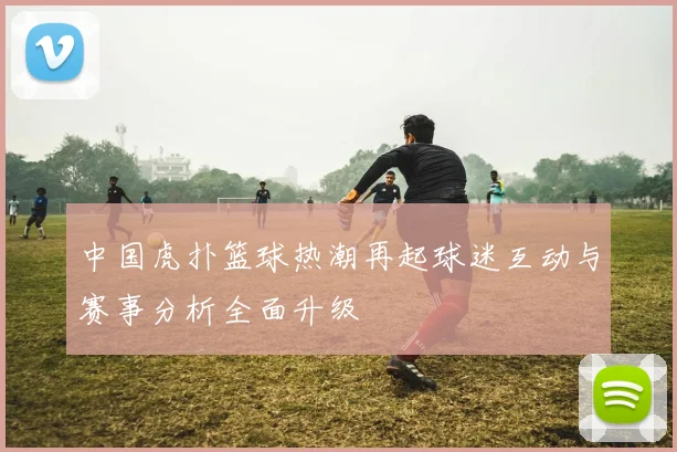 中国虎扑篮球热潮再起球迷互动与赛事分析全面升级