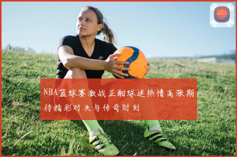 NBA篮球赛激战正酣球迷热情高涨期待精彩对决与传奇时刻