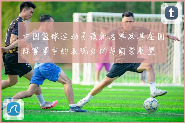 中国篮球运动员最新名单及其在国际赛事中的表现分析与前景展望