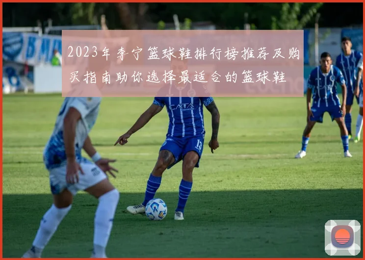 2023年李宁篮球鞋排行榜推荐及购买指南助你选择最适合的篮球鞋
