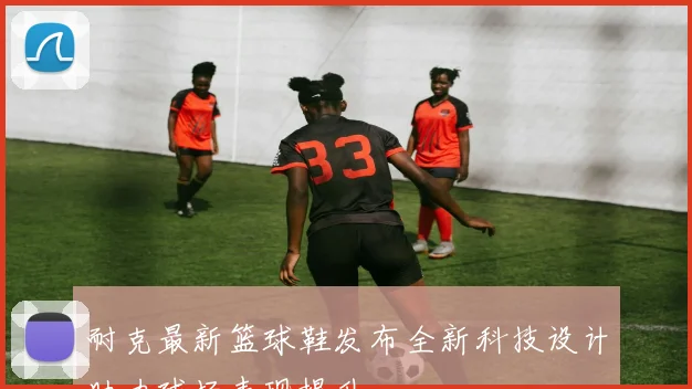 耐克最新篮球鞋发布全新科技设计助力球场表现提升