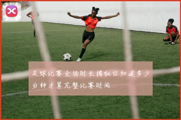 足球比赛全场时长揭秘你知道多少分钟才算完整比赛时间