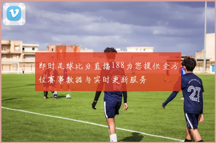 即时足球比分直播188为您提供全方位赛事数据与实时更新服务