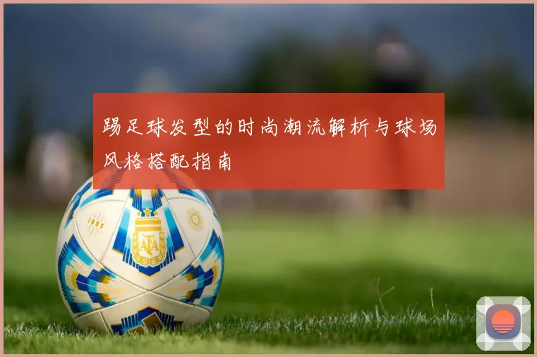 踢足球发型的时尚潮流解析与球场风格搭配指南