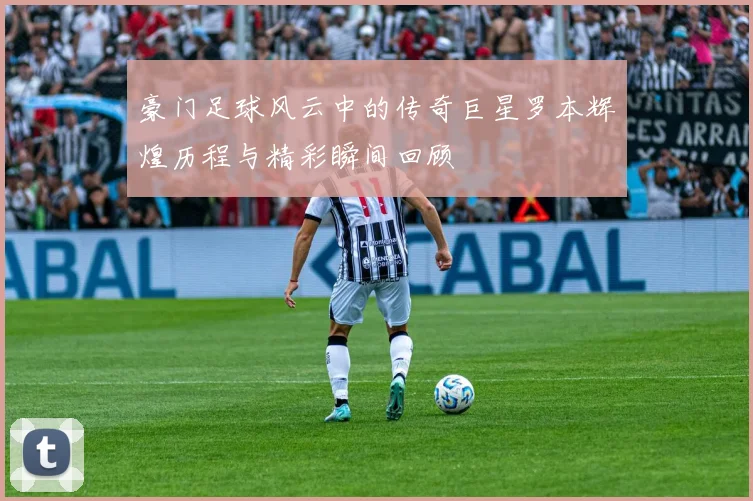 豪门足球风云中的传奇巨星罗本辉煌历程与精彩瞬间回顾
