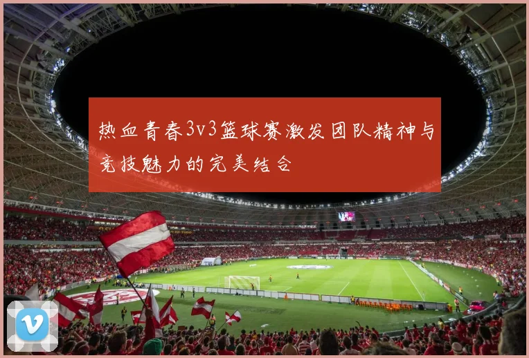 热血青春3v3篮球赛激发团队精神与竞技魅力的完美结合