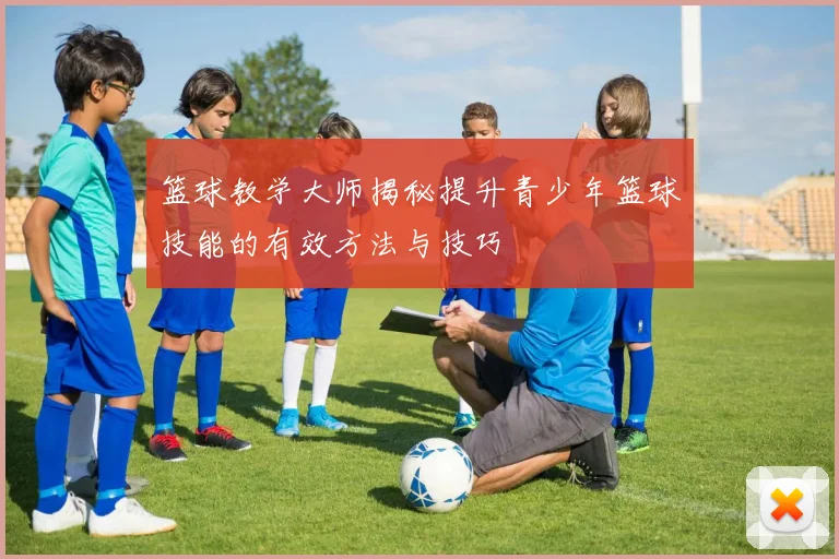 篮球教学大师揭秘提升青少年篮球技能的有效方法与技巧